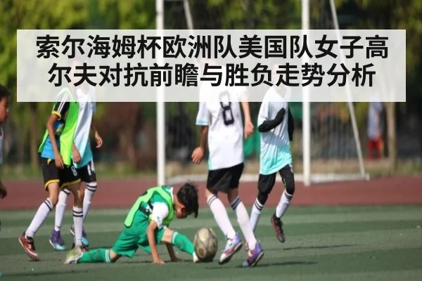 索尔海姆杯欧洲队美国队女子高尔夫对抗前瞻与胜负走势分析